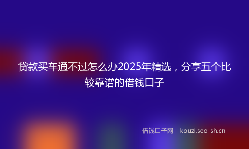 贷款买车通不过怎么办2025年精选，分享五个比较靠谱的借钱口子