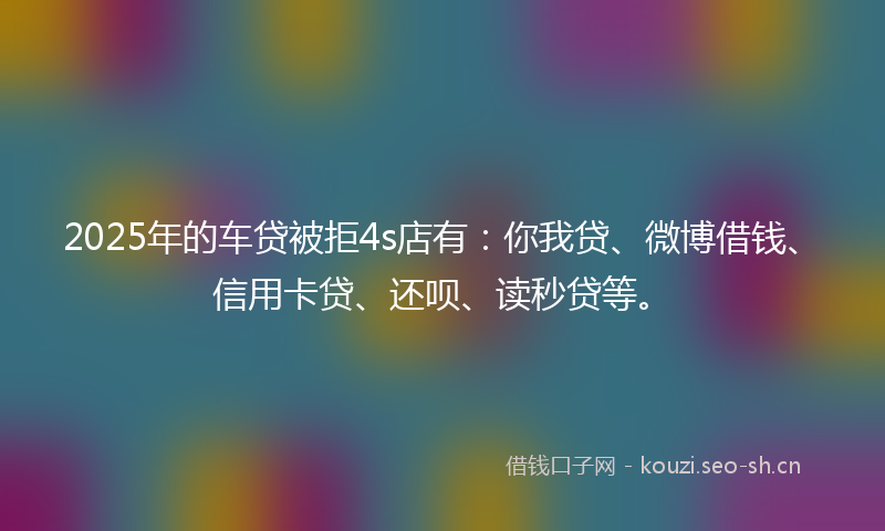 2025年的车贷被拒4s店有：你我贷、微博借钱、信用卡贷、还呗、读秒贷等。