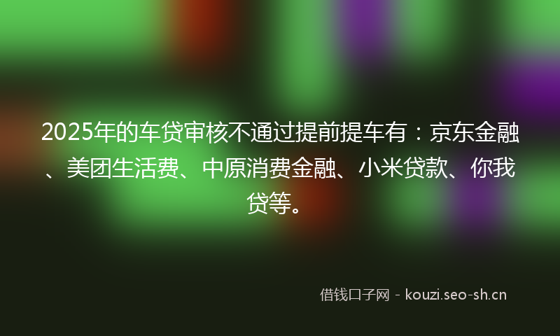 2025年的车贷审核不通过提前提车有：京东金融、美团生活费、中原消费金融、小米贷款、你我贷等。