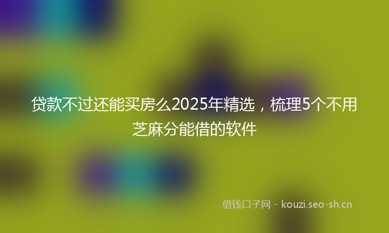 贷款不过还能买房么2025年精选，梳理5个不用芝麻分能借的软件