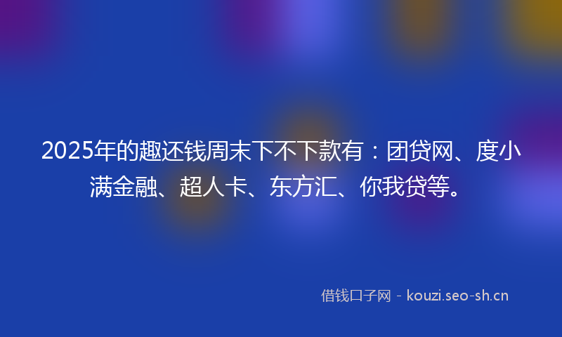 2025年的趣还钱周末下不下款有：团贷网、度小满金融、超人卡、东方汇、你我贷等。