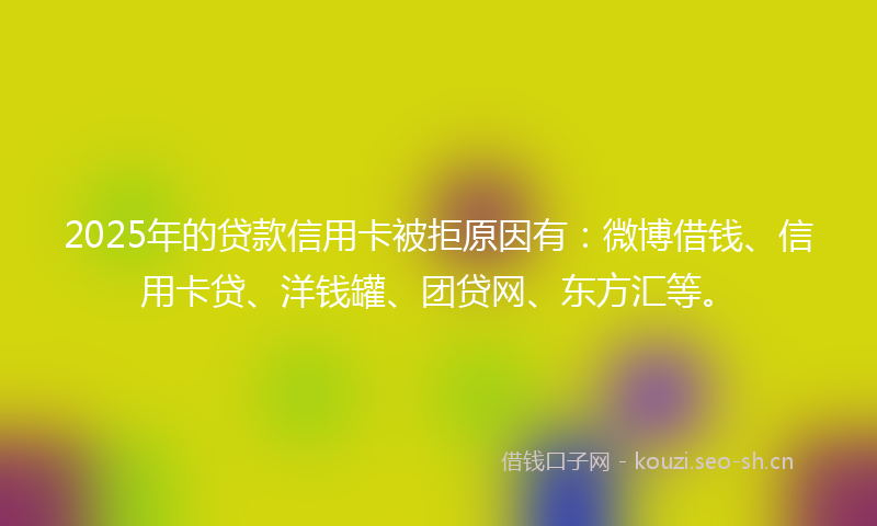 2025年的贷款信用卡被拒原因有：微博借钱、信用卡贷、洋钱罐、团贷网、东方汇等。