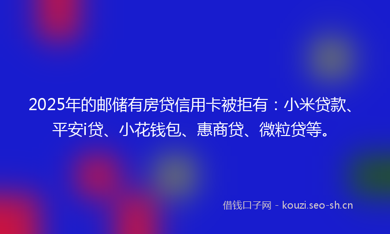 2025年的邮储有房贷信用卡被拒有：小米贷款、平安i贷、小花钱包、惠商贷、微粒贷等。
