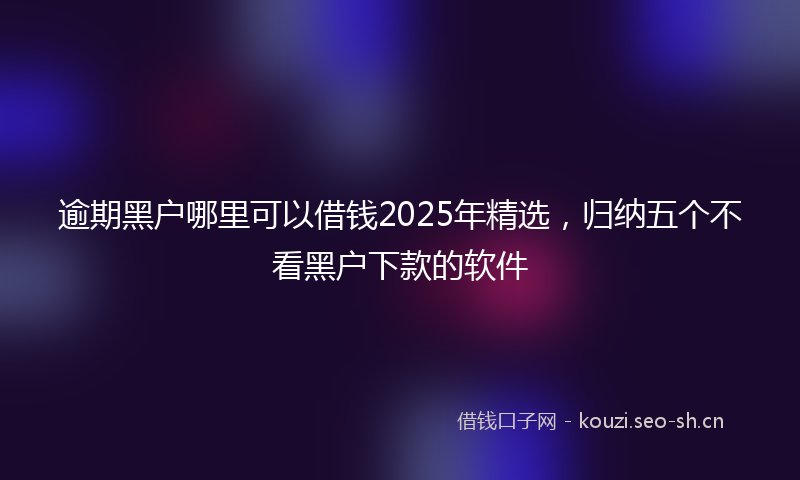 逾期黑户哪里可以借钱2025年精选，归纳五个不看黑户下款的软件