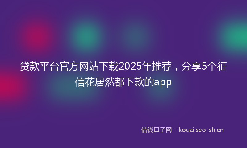 贷款平台官方网站下载2025年推荐，分享5个征信花居然都下款的app