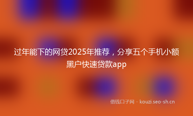 过年能下的网贷2025年推荐,分享五个手机小额黑户快速贷款app
