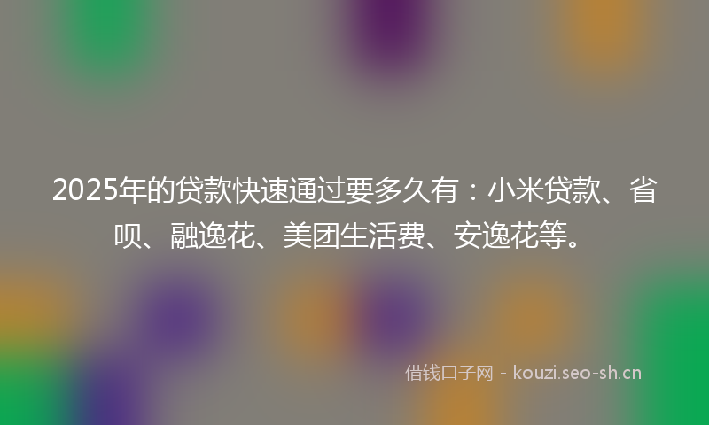 2025年的贷款快速通过要多久有：小米贷款、省呗、融逸花、美团生活费、安逸花等。