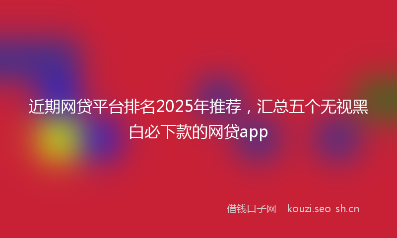 近期网贷平台排名2025年推荐，汇总五个无视黑白必下款的网贷app