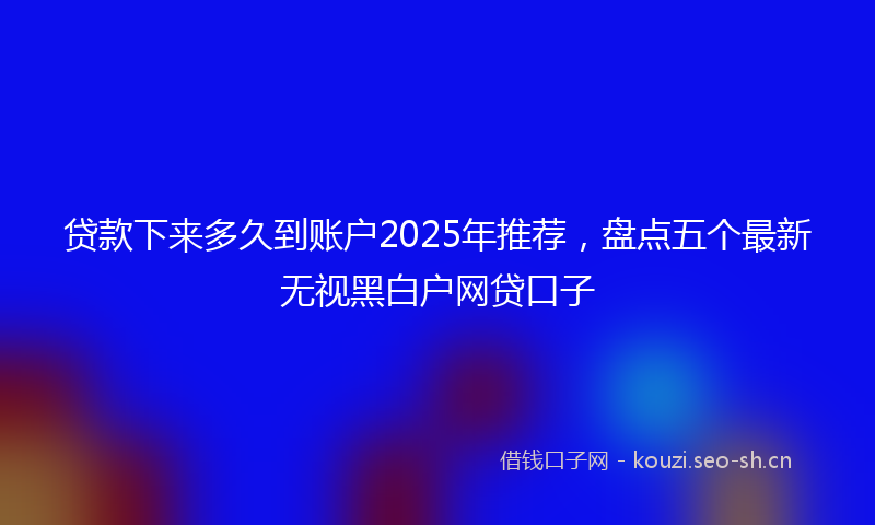 贷款下来多久到账户2025年推荐，盘点五个最新无视黑白户网贷口子