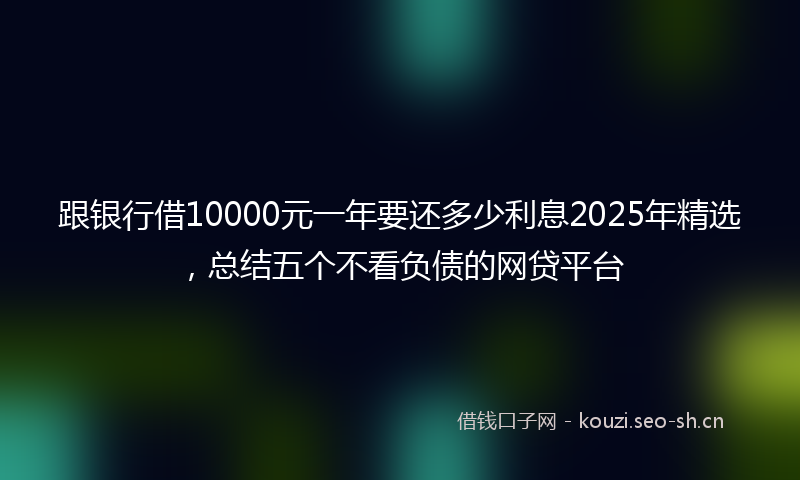 跟银行借10000元一年要还多少利息2025年精选，总结五个不看负债的网贷平台