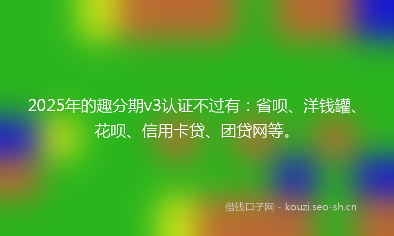 2025年的趣分期v3认证不过有：省呗、洋钱罐、花呗、信用卡贷、团贷网等。