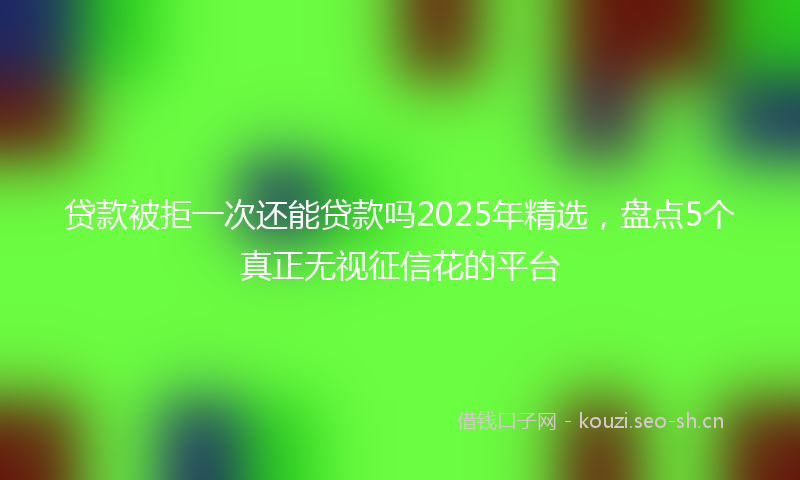 贷款被拒一次还能贷款吗2025年精选，盘点5个真正无视征信花的平台