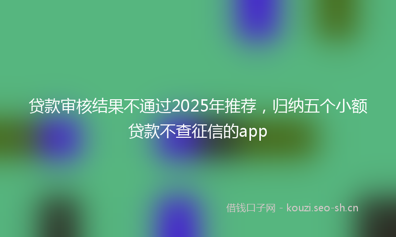 贷款审核结果不通过2025年推荐，归纳五个小额贷款不查征信的app