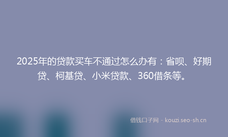 2025年的贷款买车不通过怎么办有：省呗、好期贷、柯基贷、小米贷款、360借条等。