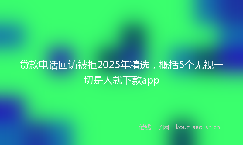 贷款电话回访被拒2025年精选，概括5个无视一切是人就下款app