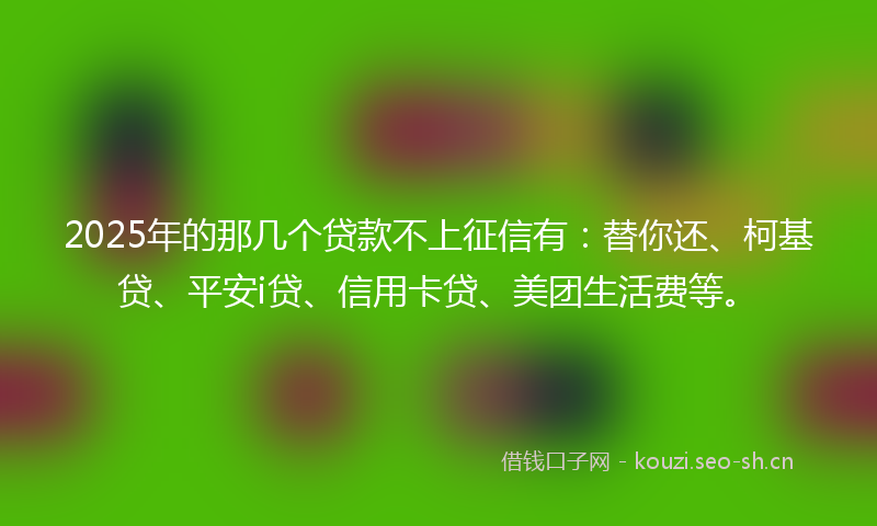 2025年的那几个贷款不上征信有：替你还、柯基贷、平安i贷、信用卡贷、美团生活费等。