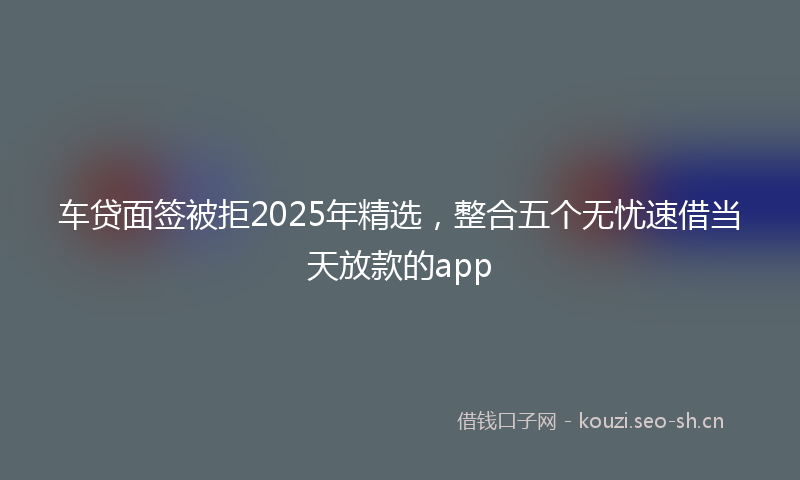 车贷面签被拒2025年精选，整合五个无忧速借当天放款的app