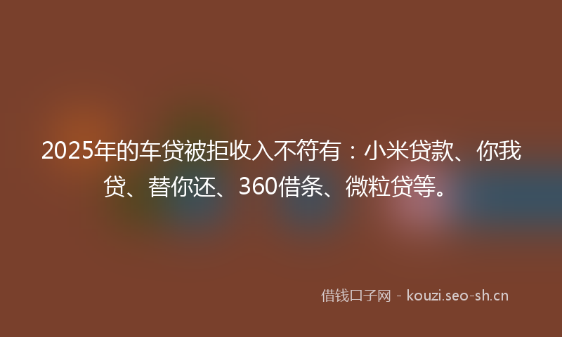 2025年的车贷被拒收入不符有:小米贷款、你我贷、替你还、360借条、微粒贷等。