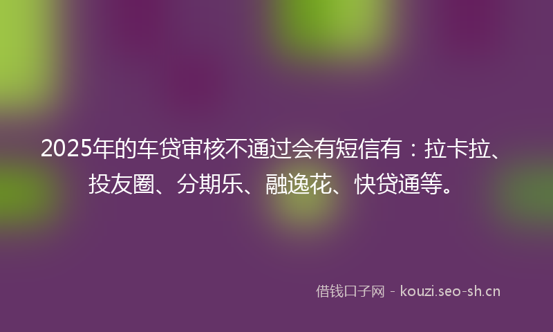 2025年的车贷审核不通过会有短信有：拉卡拉、投友圈、分期乐、融逸花、快贷通等。