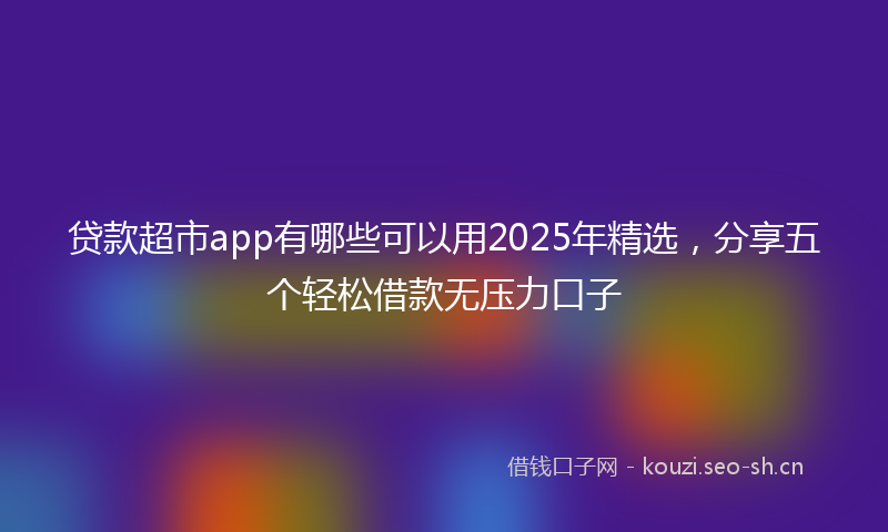 贷款超市app有哪些可以用2025年精选，分享五个轻松借款无压力口子