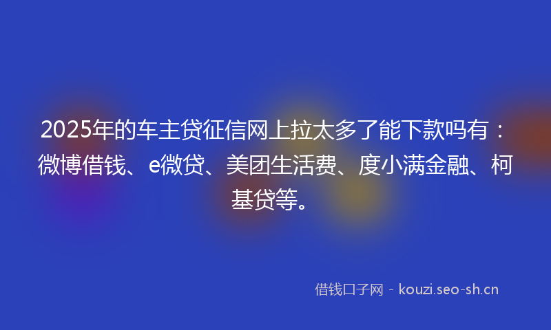 2025年的车主贷征信网上拉太多了能下款吗有：微博借钱、e微贷、美团生活费、度小满金融、柯基贷等。