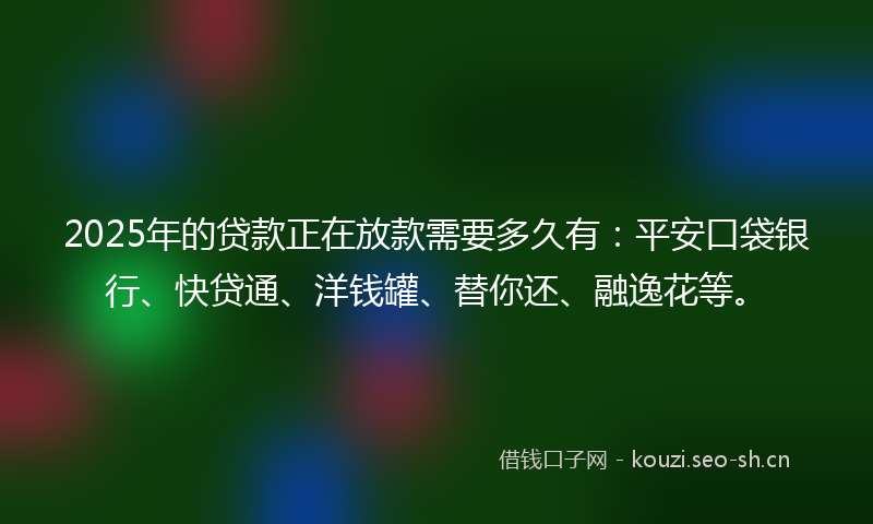 2025年的贷款正在放款需要多久有：平安口袋银行、快贷通、洋钱罐、替你还、融逸花等。