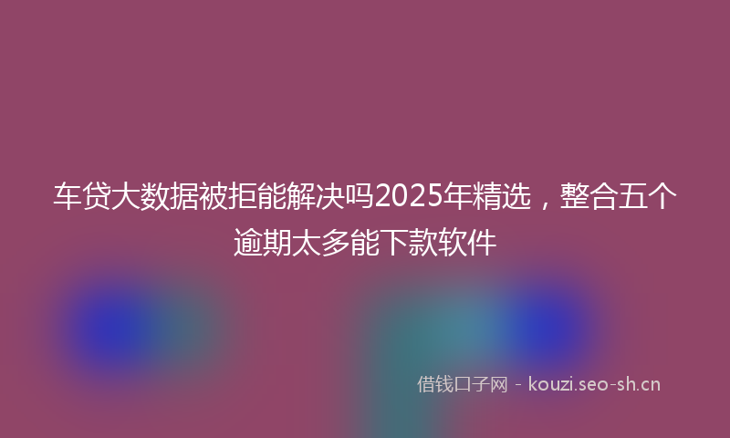 车贷大数据被拒能解决吗2025年精选，整合五个逾期太多能下款软件