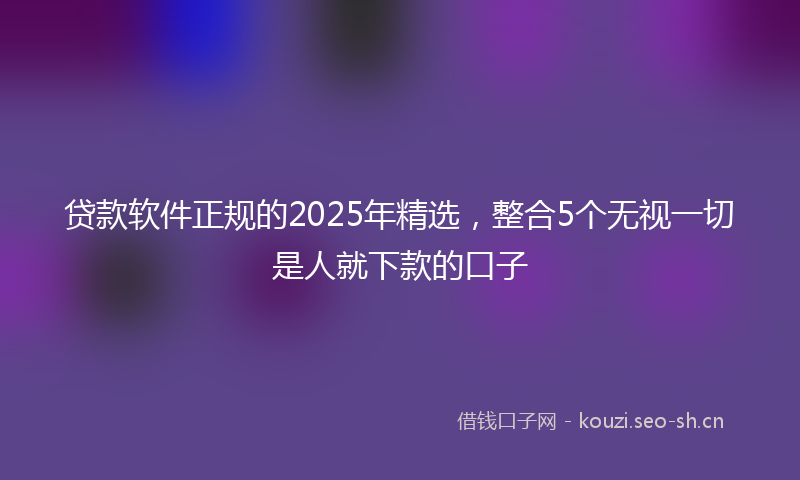 贷款软件正规的2025年精选，整合5个无视一切是人就下款的口子