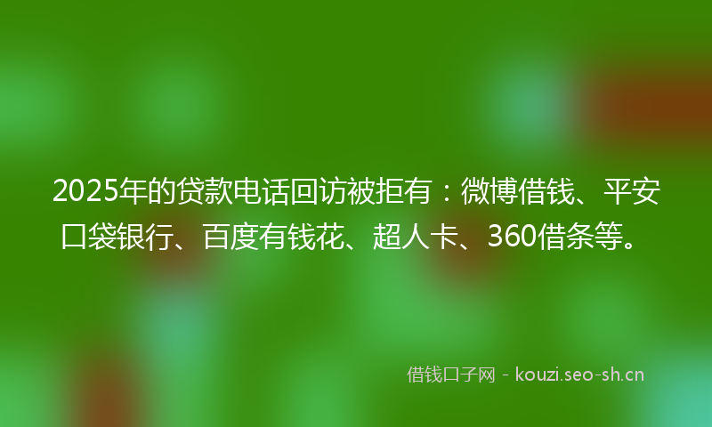 2025年的贷款电话回访被拒有：微博借钱、平安口袋银行、百度有钱花、超人卡、360借条等。