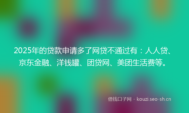 2025年的贷款申请多了网贷不通过有：人人贷、京东金融、洋钱罐、团贷网、美团生活费等。