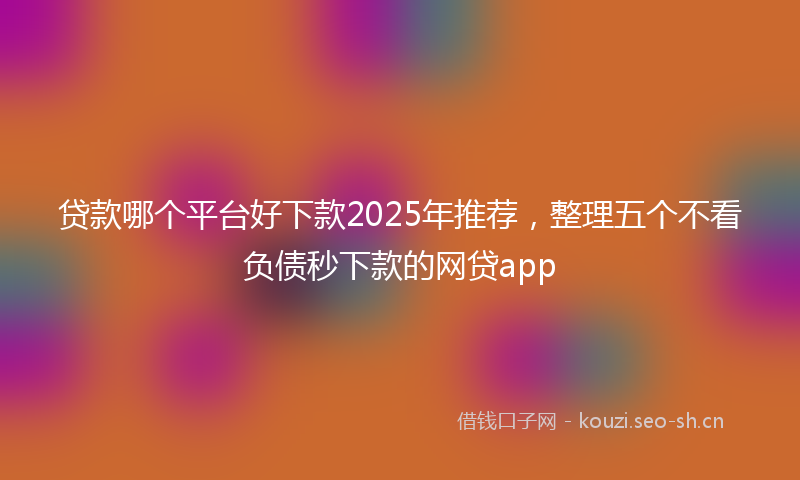 贷款哪个平台好下款2025年推荐，整理五个不看负债秒下款的网贷app