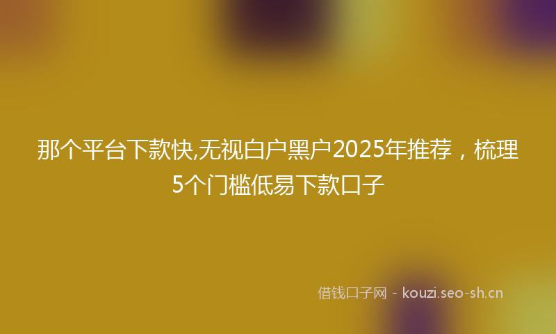 那个平台下款快,无视白户黑户2025年推荐，梳理5个门槛低易下款口子