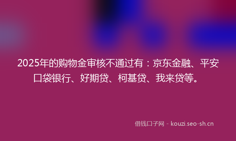 2025年的购物金审核不通过有：京东金融、平安口袋银行、好期贷、柯基贷、我来贷等。