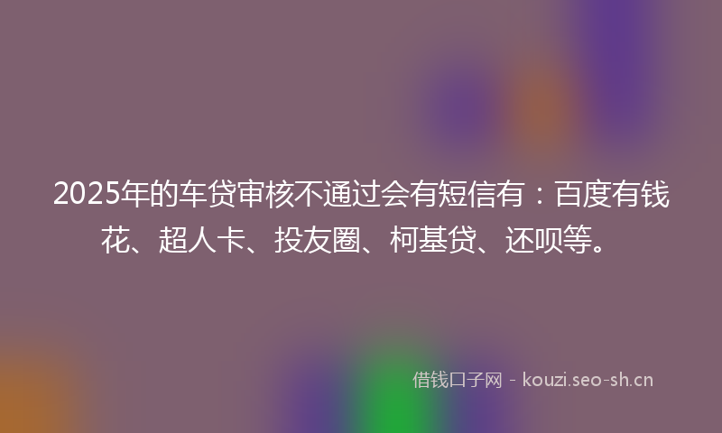 2025年的车贷审核不通过会有短信有：百度有钱花、超人卡、投友圈、柯基贷、还呗等。