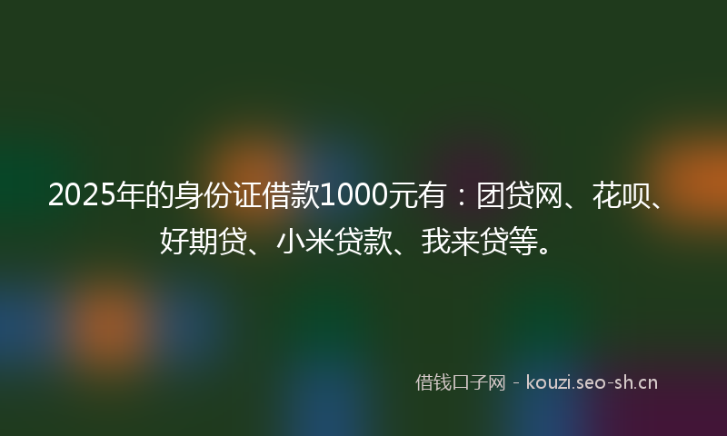 2025年的身份证借款1000元有：团贷网、花呗、好期贷、小米贷款、我来贷等。