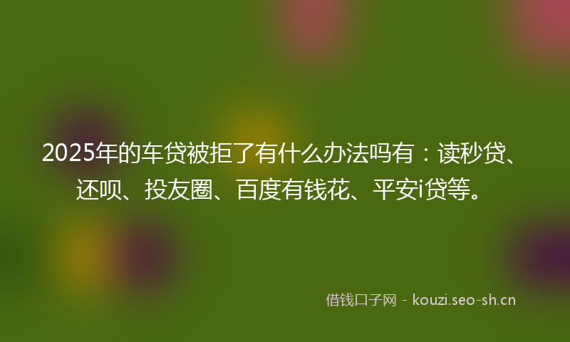 2025年的车贷被拒了有什么办法吗有:读秒贷、还呗、投友圈、百度有钱花、平安i贷等。