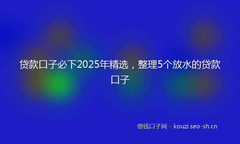 贷款口子必下2025年精选，整理5个放水的贷款口子
