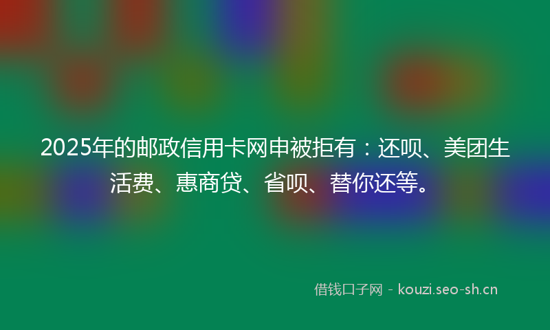 2025年的邮政信用卡网申被拒有：还呗、美团生活费、惠商贷、省呗、替你还等。