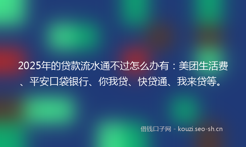 2025年的贷款流水通不过怎么办有：美团生活费、平安口袋银行、你我贷、快贷通、我来贷等。