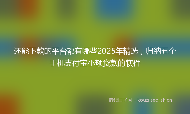 还能下款的平台都有哪些2025年精选，归纳五个手机支付宝小额贷款的软件