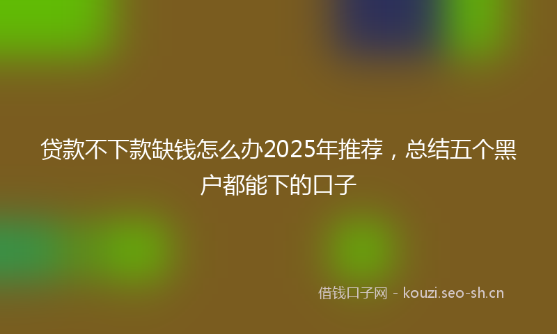 贷款不下款缺钱怎么办2025年推荐，总结五个黑户都能下的口子