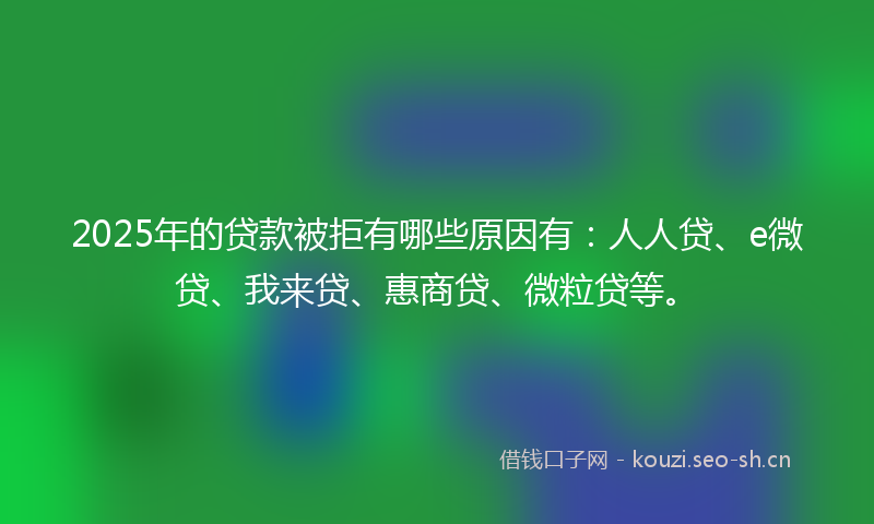 2025年的贷款被拒有哪些原因有：人人贷、e微贷、我来贷、惠商贷、微粒贷等。