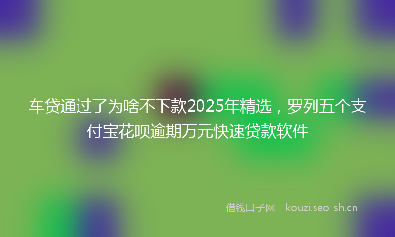 车贷通过了为啥不下款2025年精选,罗列五个支付宝花呗逾期万元快速贷款软件