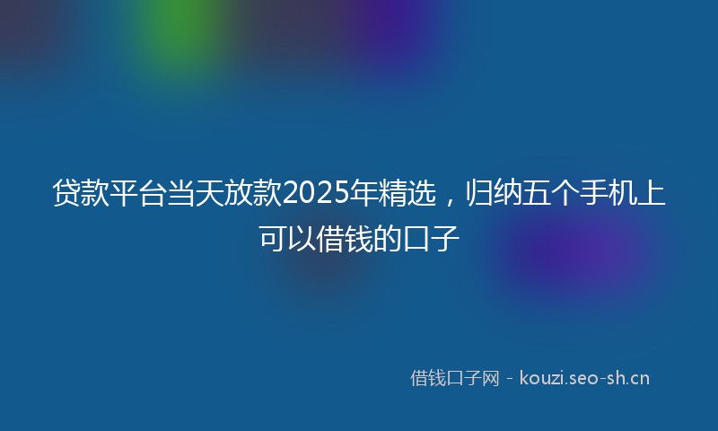 贷款平台当天放款2025年精选，归纳五个手机上可以借钱的口子