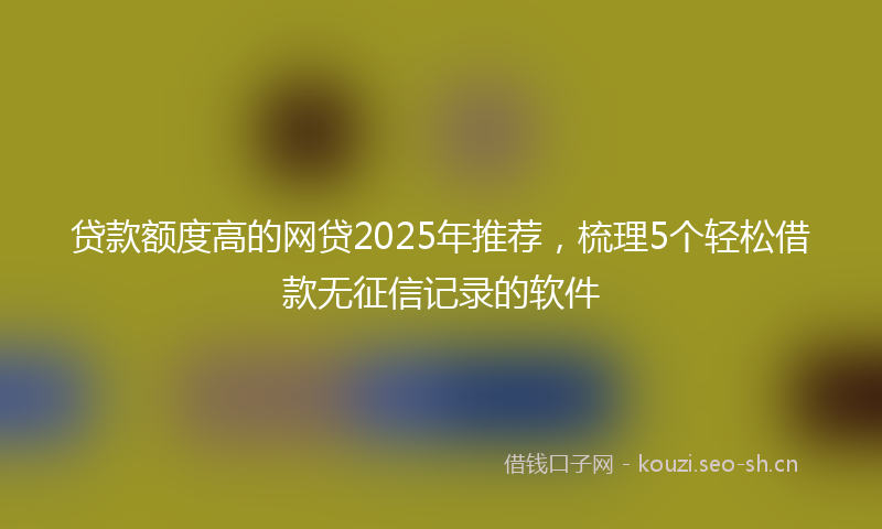 贷款额度高的网贷2025年推荐，梳理5个轻松借款无征信记录的软件