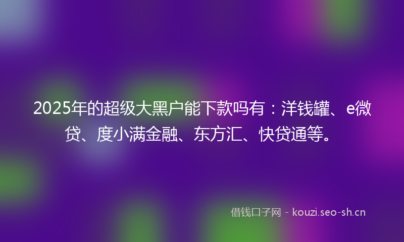2025年的超级大黑户能下款吗有:洋钱罐、e微贷、度小满金融、东方汇、快贷通等。