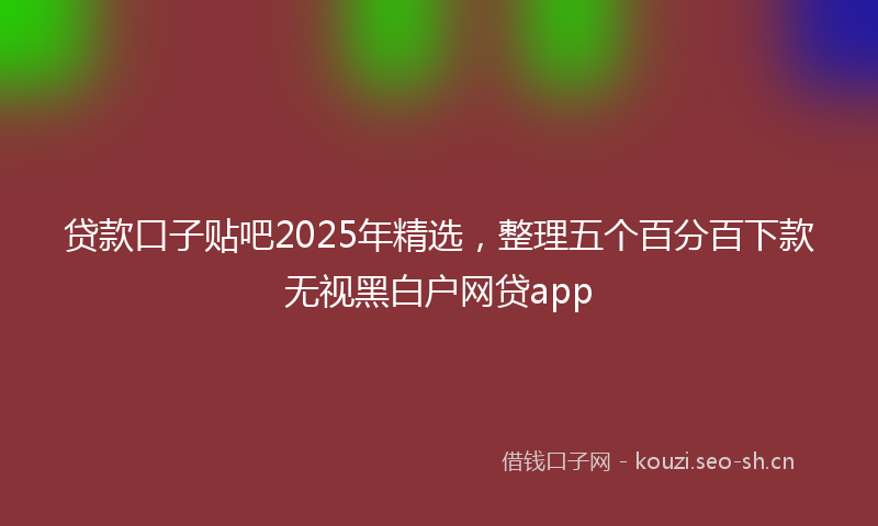 贷款口子贴吧2025年精选，整理五个百分百下款无视黑白户网贷app