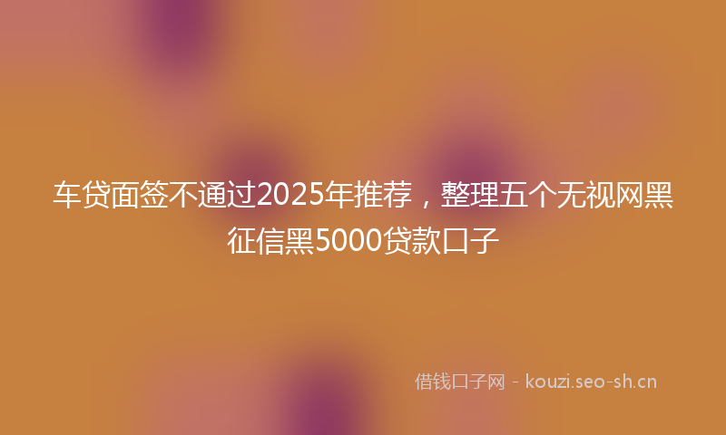 车贷面签不通过2025年推荐，整理五个无视网黑征信黑5000贷款口子