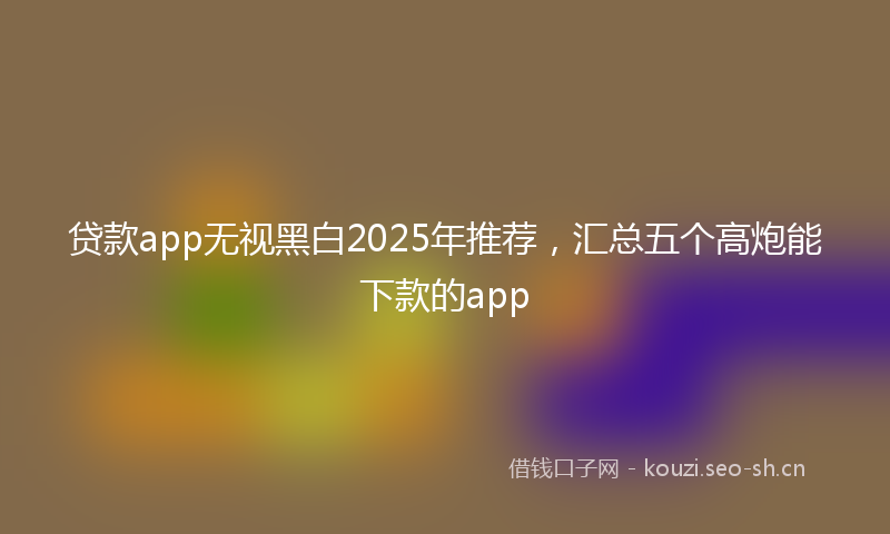 贷款app无视黑白2025年推荐，汇总五个高炮能下款的app