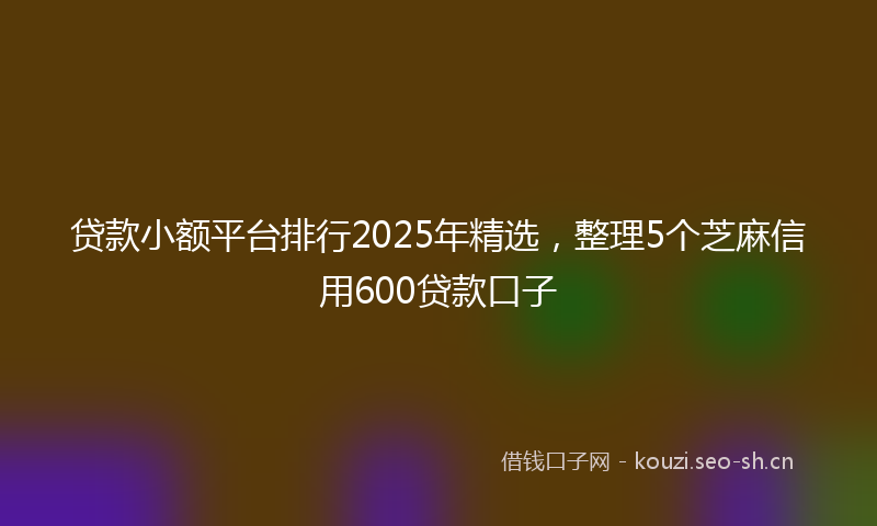 贷款小额平台排行2025年精选，整理5个芝麻信用600贷款口子